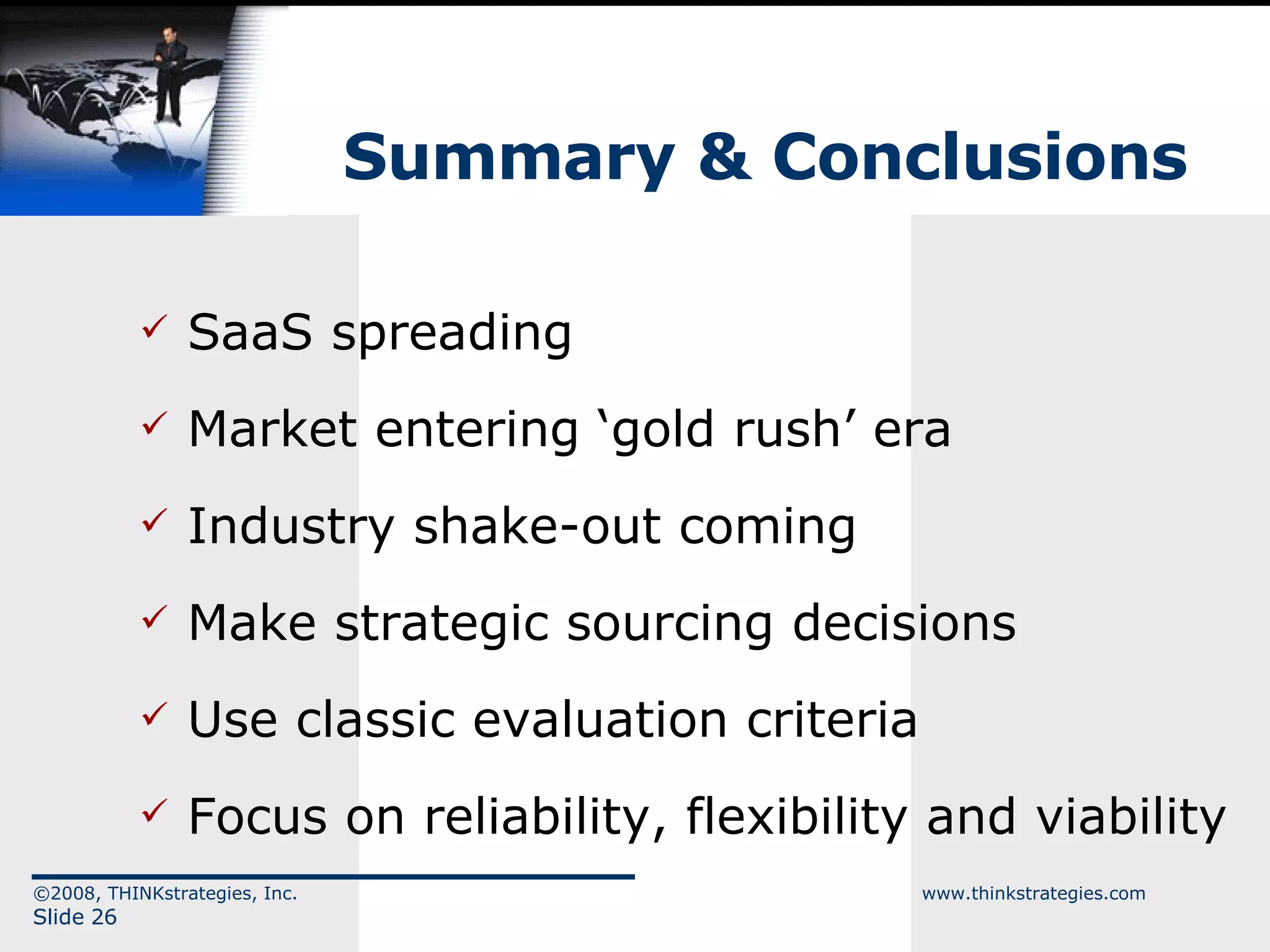 Summary & Conclusions SaaS spreading Market entering ‘gold rush’ era Industry shake-out coming Make strategic sourcing decisions Use classic evaluation criteria Focus on reliability, flexibility and viability ©2008, THINKstrategies, Inc.  www.thinkstrategies.com Slide  