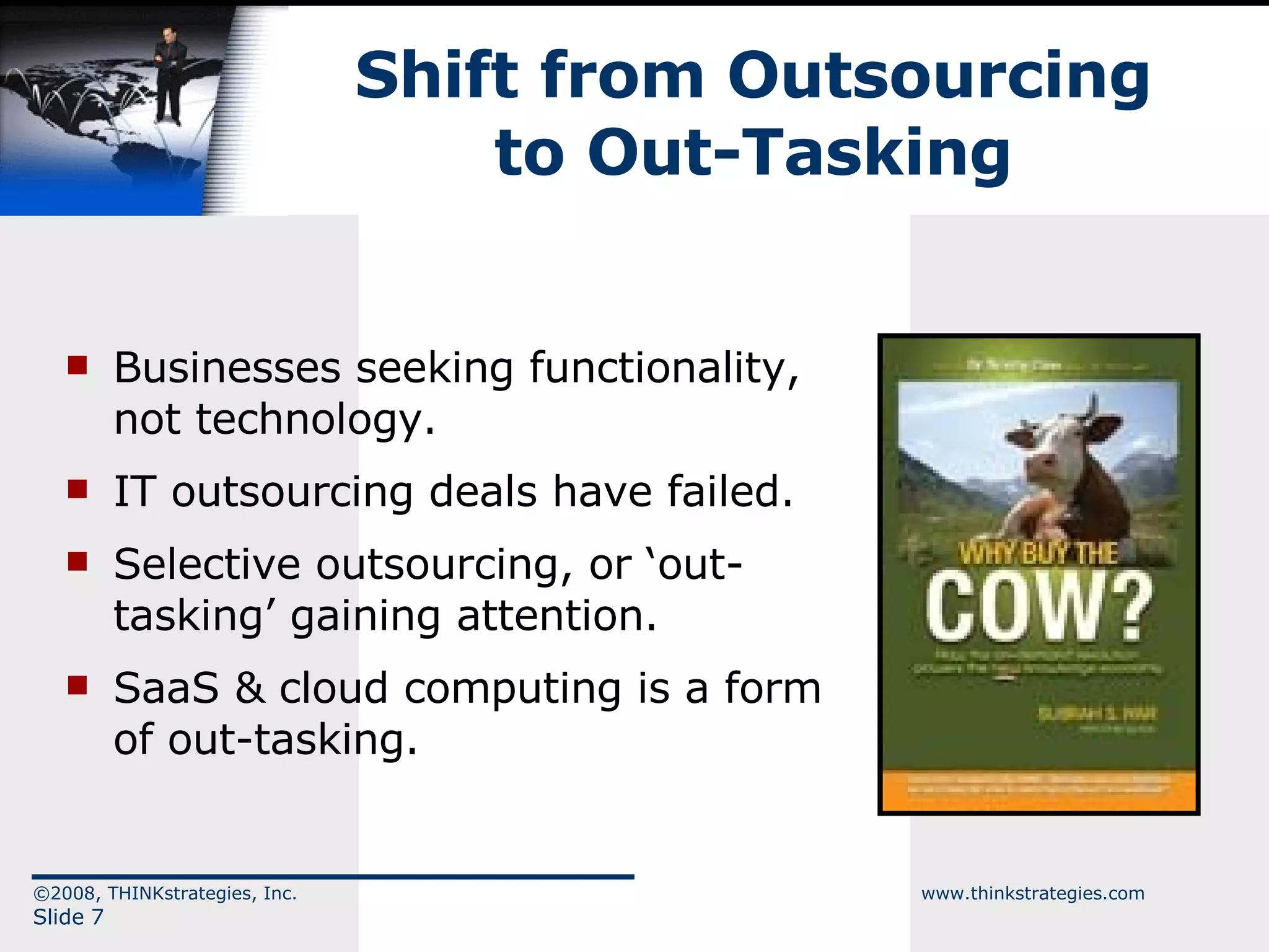 Shift from Outsourcing to Out-Tasking Businesses seeking functionality, not technology. IT outsourcing deals have failed. Selective outsourcing, or ‘out-tasking’ gaining attention. SaaS & cloud computing is a form of out-tasking. ©2008, THINKstrategies, Inc.  www.thinkstrategies.com Slide  