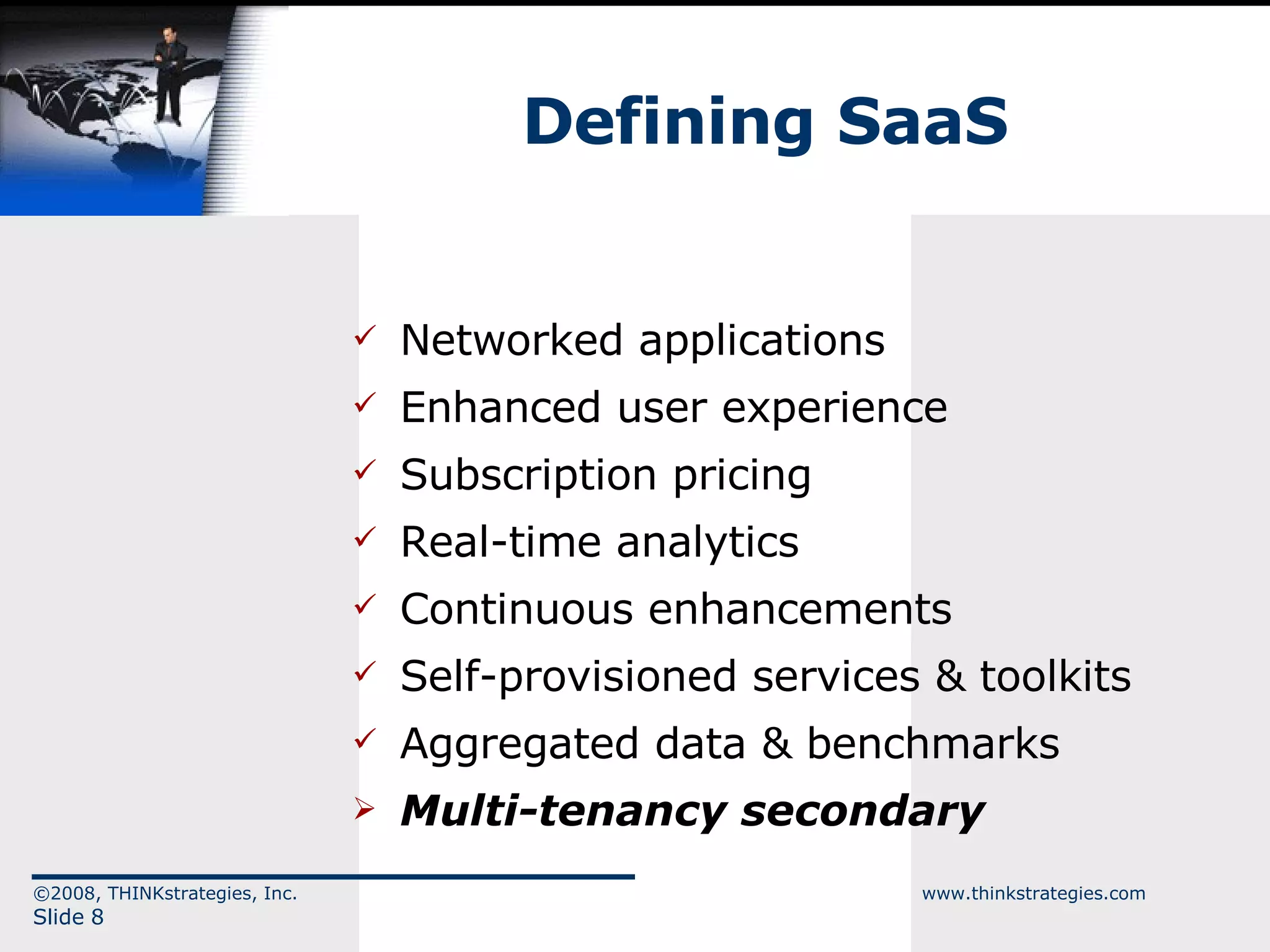 Networked applications Enhanced user experience Subscription pricing Real-time analytics Continuous enhancements Self-provisioned services & toolkits Aggregated data & benchmarks Multi-tenancy secondary Defining SaaS ©2008, THINKstrategies, Inc.  www.thinkstrategies.com Slide  