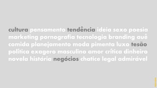 cultura pensamento tendencia ideia sexo poesia
marketing pornografia tecnologia branding aue
comida planejamento moda pimenta luxo tesao
politica exagero masculino amor critica dinheiro
novela historia negocios chatice legal admiravel
^ ´
^
~
´ ´
´ ´ ´
hidevaldo
 