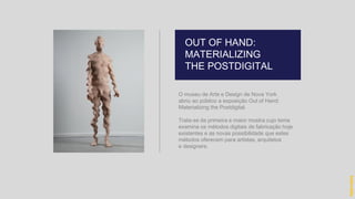 O museu de Arte e Design de Nova York
abriu ao público a exposição Out of Hand:
Materializing the Postdigital.
Trata-se da primeira e maior mostra cujo tema
examina os métodos digitais de fabricação hoje
existentes e as novas possibilidade que estes
métodos oferecem para artistas, arquitetos
e designers.
OUT OF HAND:
MATERIALIZING
THE POSTDIGITAL
hidevaldo
 