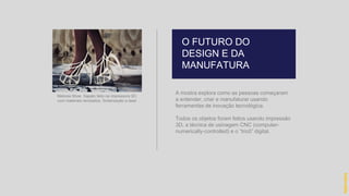 A mostra explora como as pessoas começaram
a entender, criar e manufaturar usando
ferramentas de inovação tecnológica.
Todos os objetos foram feitos usando impressão
3D, a técnica de usinagem CNC (computer-
numerically-controlled) e o “tricô” digital.
O FUTURO DO
DESIGN E DA
MANUFATURA
hidevaldo
Melonia Shoe. Sapato feito na impressora 3D,
com materiais reciclados. Sinterização a laser
 