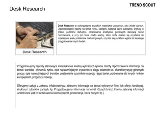 Przygotowujemy raporty stanowiące kompleksowa analizę wybranych rynków. Każdy raport zawiera informacje na
temat: wartości i dynamiki rynku, opis najważniejszych wydarzeń w ciągu ostatnich lat, charakterystykę głównych
graczy, opis najważniejszych trendów, zestawienie czynników rozwoju i jego barier, porównanie do innych rynków
europejskich, prognozy rozwoju.
Oferujemy usługi z zakresu infobrokeringu: zbieramy informacje na temat wybranych firm, ich oferty handlowej,
struktury i członków zarządu itp. Przygotowujemy informacje na temat różnych branż. Forma zebranej informacji
uzależniona jest od oczekiwania klienta (raport, prezentacja, baza danych itp.).
Desk Research
Desk Research to wykorzystanie wszelkich materiałów zastanych, jako źródeł danych.
Ogólnodostępne raporty na temat rynku, kategorii, badania opinii publicznej, artykuły w
prasie, publiczne statystyki, opracowania analityków giełdowych stanowią nieraz
niezrównane, a przy tym tanie źródło wiedzy, które może okazać się przydatne do
rozwiązania wielu problemów marketingowych, czy stać się punktem wyjścia do lepszego
przygotowania innych badań.
Desk Research
TREND SCOUT
 