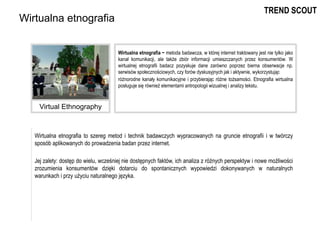 Wirtualna etnografia to szereg metod i technik badawczych wypracowanych na gruncie etnografii i w twórczy
sposób aplikowanych do prowadzenia badan przez internet.
Jej zalety: dostęp do wielu, wcześniej nie dostępnych faktów, ich analiza z różnych perspektyw i nowe możliwości
zrozumienia konsumentów dzięki dotarciu do spontanicznych wypowiedzi dokonywanych w naturalnych
warunkach i przy użyciu naturalnego języka.
Wirtualna etnografia
Wirtualna etnografia − metoda badawcza, w której internet traktowany jest nie tylko jako
kanał komunikacji, ale także zbiór informacji umieszczanych przez konsumentów. W
wirtualnej etnografii badacz pozyskuje dane zarówno poprzez bierna obserwacje np.
serwisów społecznościowych, czy forów dyskusyjnych jak i aktywnie, wykorzystując
różnorodne kanały komunikacyjne i przybierając różne tożsamości. Etnografia wirtualna
posługuje się również elementami antropologii wizualnej i analizy tekstu.
Virtual Ethnography
TREND SCOUT
 
