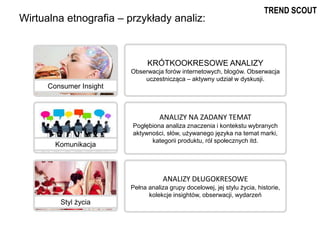 Wirtualna etnografia – przykłady analiz:
KRÓTKOOKRESOWE ANALIZY
Obserwacja forów internetowych, blogów. Obserwacja
uczestnicząca – aktywny udział w dyskusji.
ANALIZY NA ZADANY TEMAT
Pogłębiona analiza znaczenia i kontekstu wybranych
aktywności, słów, używanego języka na temat marki,
kategorii produktu, ról społecznych itd.
ANALIZY DŁUGOKRESOWE
Pełna analiza grupy docelowej, jej stylu życia, historie,
kolekcje insightów, obserwacji, wydarzeń
Consumer Insight
Komunikacja
Styl życia
TREND SCOUT
 