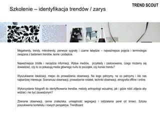 Szkolenie – identyfikacja trendów / zarys
Megatrendy, trendy, mikrotrendy, pierwsze sygnały i czarne łabędzie – najważniejsze pojęcia i terminologia
związana z badaniem trendów, teorie i podejścia.
Najważniejsze źródła i narzędzia informacji. Wpływ mediów, przykłady i zastosowania, czego możemy się
dowiedzieć, czy to co pokazują media głównego nurtu to początek, czy koniec trendu?
Wyszukiwanie lokalizacji, miejsc do prowadzenia obserwacji. Na kogo patrzymy, na co patrzymy i kto nas
najbardziej interesuje. Scenariusz obserwacji, prowadzenie notatek, techniki obserwacji, etnografia offline i online.
Wykorzystanie fotografii do identyfikowania trendów, metody antropologii wizualnej, jak i gdzie robić zdjęcia aby
widzieć i nie być zauważonym?
Zbieranie obserwacji, cenne znaleziska, umiejętność segregacji i oddzielania pereł od śmieci. Sztuka
poszukiwania kontekstu i nowych perspektyw. Trendboard
TREND SCOUT
 
