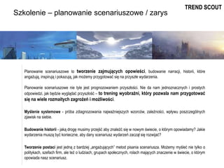 Szkolenie – planowanie scenariuszowe / zarys
Planowanie scenariuszowe to tworzenie zajmujących opowieści, budowanie narracji, historii, które
angażują, inspirują i pokazują, jak możemy przygotować się na przyszłe wydarzenia.
Planowanie scenariuszowe nie tyle jest prognozowaniem przyszłości. Nie da nam jednoznacznych i prostych
odpowiedzi, jak będzie wyglądać przyszłość – to trening wyobraźni, który pozwala nam przygotować
się na wiele rozmaitych zagrożeń i możliwości.
Myślenie systemowe - próba zdiagnozowania najważniejszych wzorców, zależności, wpływu poszczególnych
zjawisk na siebie.
Budowanie historii - jaką drogę musimy przejść aby znaleźć się w nowym świecie, o którym opowiadamy? Jakie
wydarzenia muszą być konieczne, aby dany scenariusz wydarzeń zaczął się rozwijać?
Tworzenie postaci jest jedną z bardziej „angażujących” metod pisania scenariusza. Możemy myśleć nie tylko o
politykach, szefach firm, ale też o ludziach, grupach społecznych, rolach mających znaczenie w świecie, o którym
opowiada nasz scenariusz.
TREND SCOUT
 