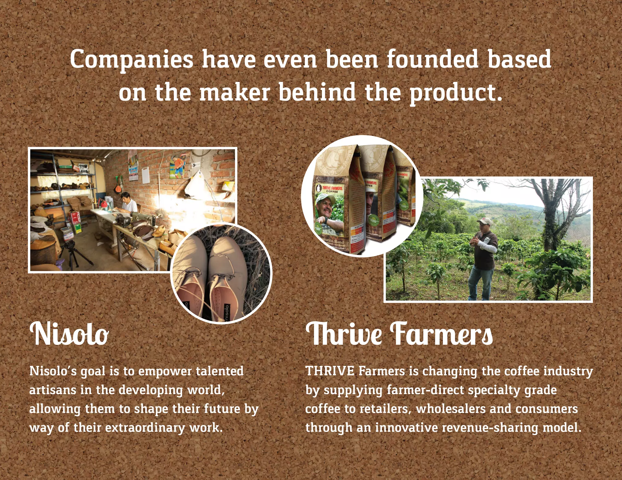 Companies have even been founded based
on the maker behind the product.
Nisolo
Nisolo’s goal is to empower talented
artisans in the developing world,
allowing them to shape their future by
way of their extraordinary work.
Thrive Farmers
THRIVE Farmers is changing the coffee industry
by supplying farmer-direct specialty grade
coffee to retailers, wholesalers and consumers
through an innovative revenue-sharing model.
 