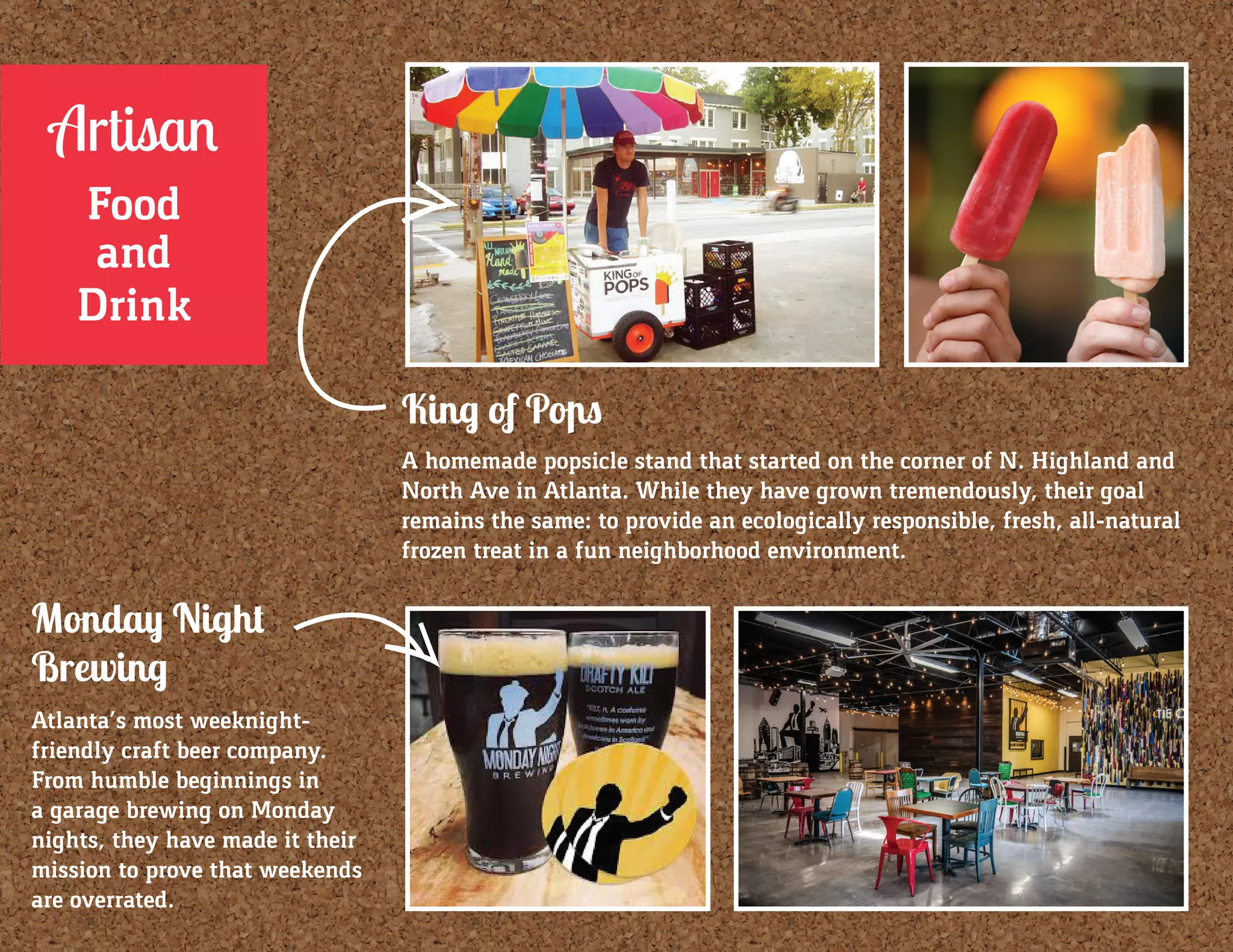 Monday Night
Brewing
Atlanta’s most weeknight-
friendly craft beer company.
From humble beginnings in
a garage brewing on Monday
nights, they have made it their
mission to prove that weekends
are overrated.
King of Pops
A homemade popsicle stand that started on the corner of N. Highland and
North Ave in Atlanta. While they have grown tremendously, their goal
remains the same: to provide an ecologically responsible, fresh, all-natural
frozen treat in a fun neighborhood environment.
Artisan
Food
and
Drink
 
