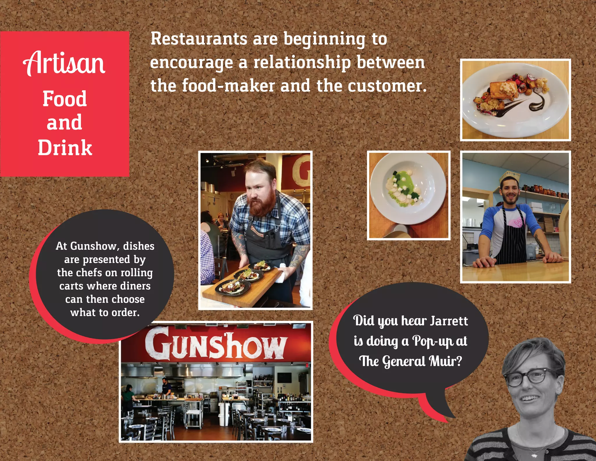 Did you hear Jarrett
is doing a Pop-up at
The General Muir?
At Gunshow, dishes
are presented by
the chefs on rolling
carts where diners
can then choose
what to order.
Restaurants are beginning to
encourage a relationship between
the food-maker and the customer.
Artisan
Food
and
Drink
 