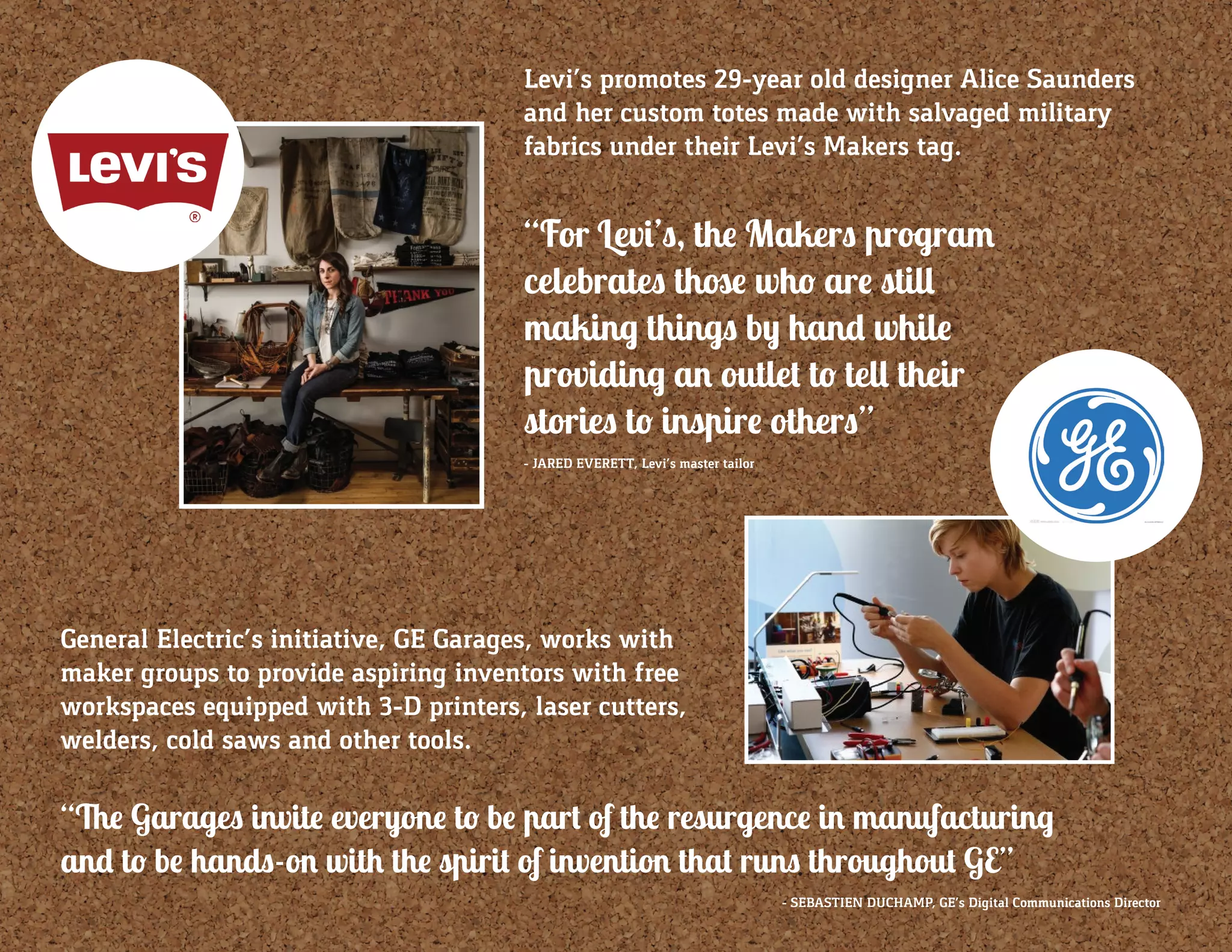 Levi’s promotes 29-year old designer Alice Saunders
and her custom totes made with salvaged military
fabrics under their Levi’s Makers tag.
“For Levi’s, the Makers program
celebrates those who are still
making things by hand while
providing an outlet to tell their
stories to inspire others”
General Electric’s initiative, GE Garages, works with
maker groups to provide aspiring inventors with free
workspaces equipped with 3-D printers, laser cutters,
welders, cold saws and other tools.
“The Garages invite everyone to be part of the resurgence in manufacturing
and to be hands-on with the spirit of invention that runs throughout GE”
- SEBASTIEN DUCHAMP, GE’s Digital Communications Director
- JARED EVERETT, Levi’s master tailor
 