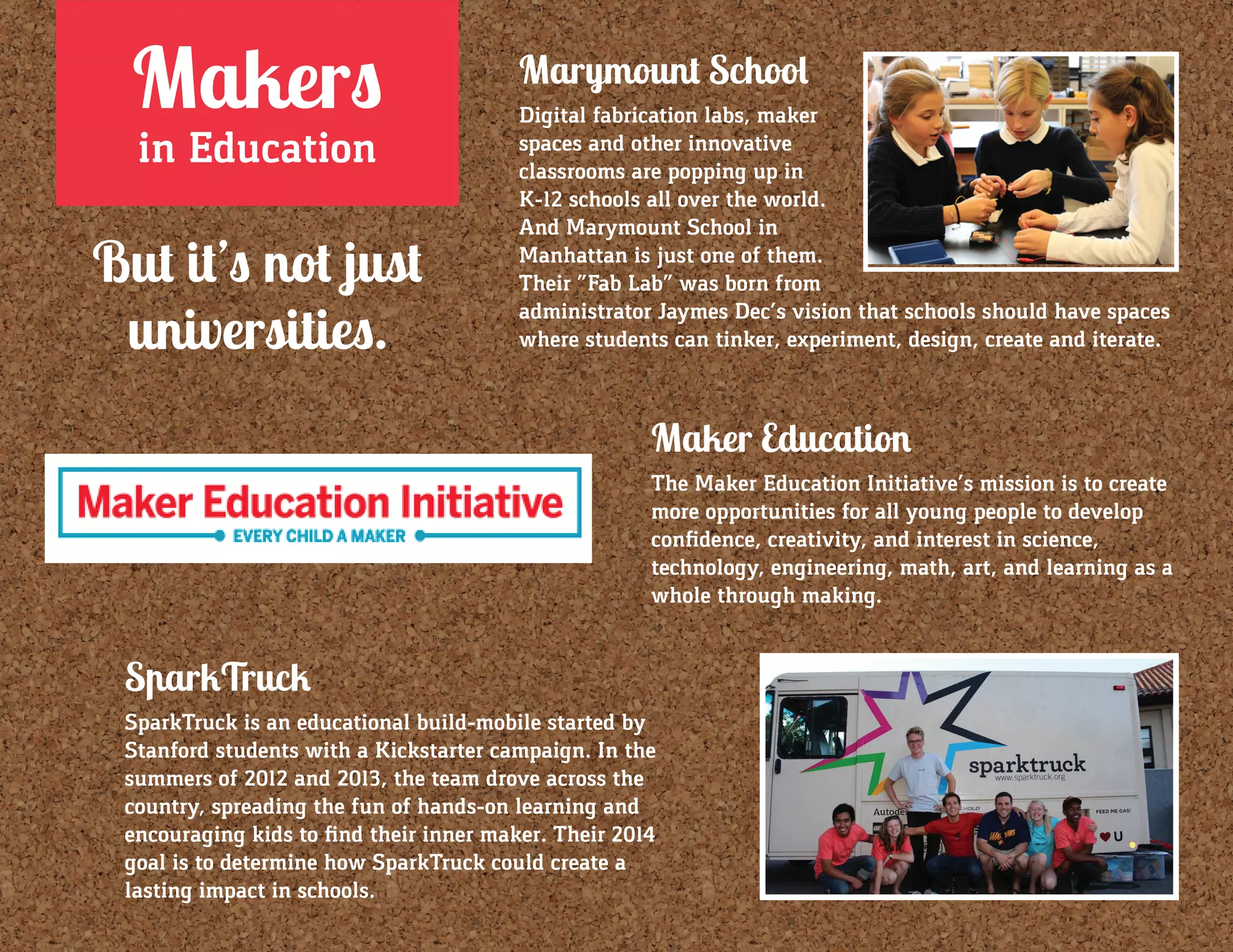 Makers
in Education
But it’s not just
universities.
Marymount School
Digital fabrication labs, maker
spaces and other innovative
classrooms are popping up in
K-12 schools all over the world.
And Marymount School in
Manhattan is just one of them.
Their “Fab Lab” was born from
administrator Jaymes Dec’s vision that schools should have spaces
where students can tinker, experiment, design, create and iterate.
Maker Education
The Maker Education Initiative’s mission is to create
more opportunities for all young people to develop
confidence, creativity, and interest in science,
technology, engineering, math, art, and learning as a
whole through making.
SparkTruck
SparkTruck is an educational build-mobile started by
Stanford students with a Kickstarter campaign. In the
summers of 2012 and 2013, the team drove across the
country, spreading the fun of hands-on learning and
encouraging kids to find their inner maker. Their 2014
goal is to determine how SparkTruck could create a
lasting impact in schools.
 