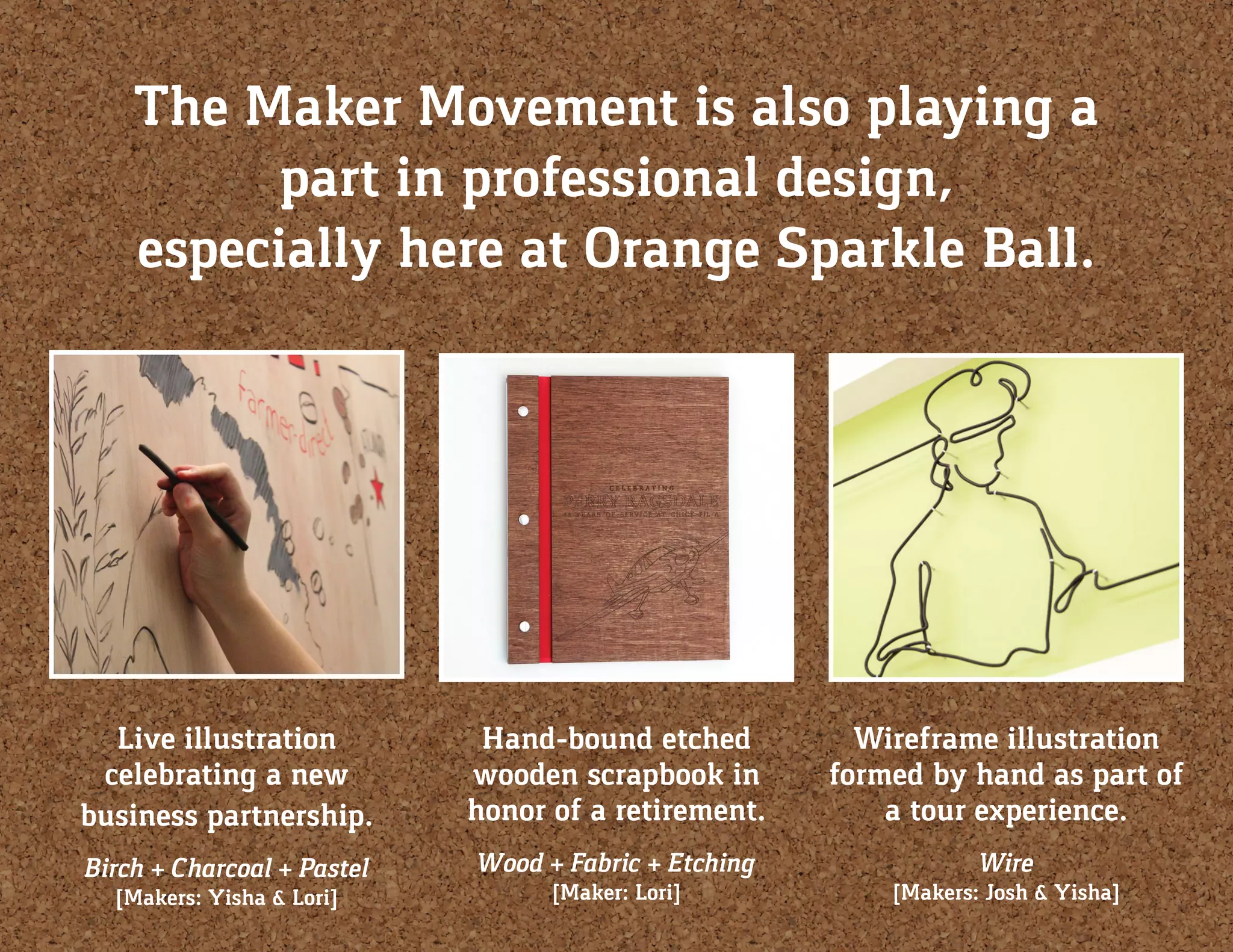 The Maker Movement is also playing a
part in professional design,
especially here at Orange Sparkle Ball.
Live illustration
celebrating a new
business partnership.
Birch + Charcoal + Pastel
[Makers: Yisha & Lori]
Hand-bound etched
wooden scrapbook in
honor of a retirement.
Wood + Fabric + Etching
[Maker: Lori]
Wireframe illustration
formed by hand as part of
a tour experience.
Wire
[Makers: Josh & Yisha]
 
