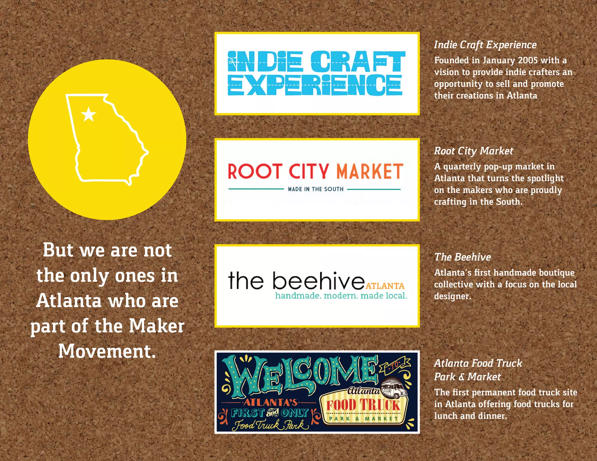 But we are not
the only ones in
Atlanta who are
part of the Maker
Movement.
Indie Craft Experience
Founded in January 2005 with a
vision to provide indie crafters an
opportunity to sell and promote
their creations in Atlanta
Root City Market
A quarterly pop-up market in
Atlanta that turns the spotlight
on the makers who are proudly
crafting in the South.
Atlanta Food Truck
Park & Market
The first permanent food truck site
in Atlanta offering food trucks for
lunch and dinner.
The Beehive
Atlanta’s first handmade boutique
collective with a focus on the local
designer.
 