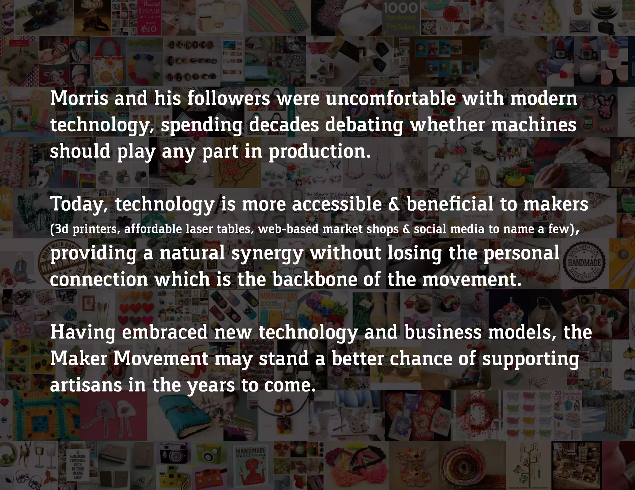 Morris and his followers were uncomfortable with modern
technology, spending decades debating whether machines
should play any part in production.
Today, technology is more accessible & beneficial to makers
(3d printers, affordable laser tables, web-based market shops & social media to name a few),
providing a natural synergy without losing the personal
connection which is the backbone of the movement.
Having embraced new technology and business models, the
Maker Movement may stand a better chance of supporting
artisans in the years to come.
 