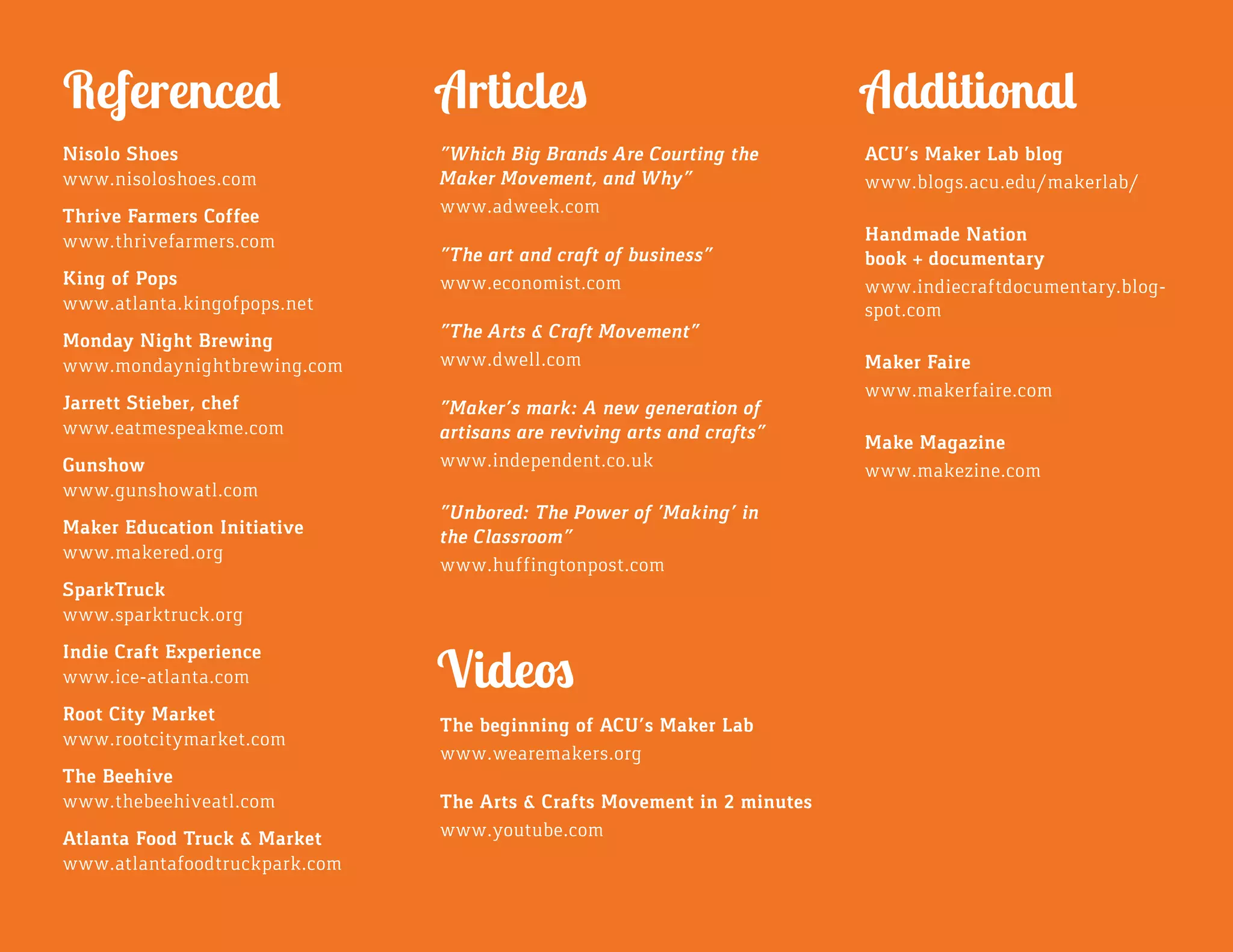 Nisolo Shoes
www.nisoloshoes.com
Thrive Farmers Coffee
www.thrivefarmers.com
King of Pops
www.atlanta.kingofpops.net
Monday Night Brewing
www.mondaynightbrewing.com
Jarrett Stieber, chef
www.eatmespeakme.com
Gunshow
www.gunshowatl.com
Maker Education Initiative
www.makered.org
SparkTruck
www.sparktruck.org
Indie Craft Experience
www.ice-atlanta.com
Root City Market
www.rootcitymarket.com
The Beehive
www.thebeehiveatl.com
Atlanta Food Truck & Market
www.atlantafoodtruckpark.com
“Which Big Brands Are Courting the
Maker Movement, and Why”
www.adweek.com
“The art and craft of business”
www.economist.com
“The Arts & Craft Movement”
www.dwell.com
“Maker’s mark: A new generation of
artisans are reviving arts and crafts”
www.independent.co.uk
“Unbored: The Power of ‘Making’ in
the Classroom”
www.huffingtonpost.com
Articles
The beginning of ACU’s Maker Lab
www.wearemakers.org
The Arts & Crafts Movement in 2 minutes
www.youtube.com
Videos
Referenced
ACU’s Maker Lab blog
www.blogs.acu.edu/makerlab/
Handmade Nation
book + documentary
www.indiecraftdocumentary.blog-
spot.com
Maker Faire
www.makerfaire.com
Make Magazine
www.makezine.com
Additional
 