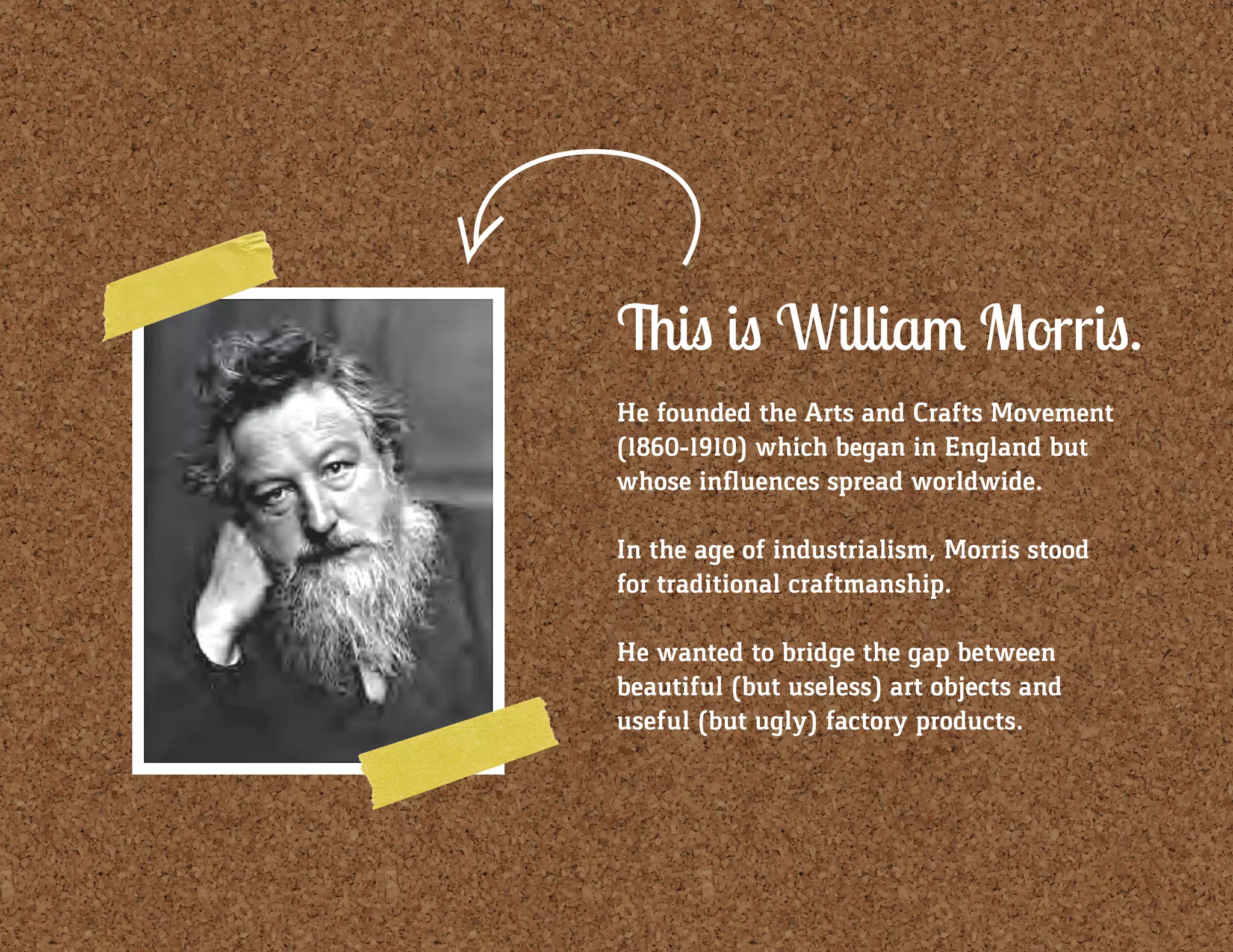 This is William Morris.
He founded the Arts and Crafts Movement
(1860-1910) which began in England but
whose influences spread worldwide.
In the age of industrialism, Morris stood
for traditional craftmanship.
He wanted to bridge the gap between
beautiful (but useless) art objects and
useful (but ugly) factory products.
 