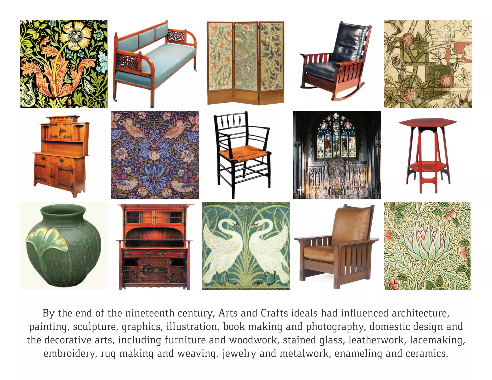 By the end of the nineteenth century, Arts and Crafts ideals had influenced architecture,
painting, sculpture, graphics, illustration, book making and photography, domestic design and
the decorative arts, including furniture and woodwork, stained glass, leatherwork, lacemaking,
embroidery, rug making and weaving, jewelry and metalwork, enameling and ceramics.
 