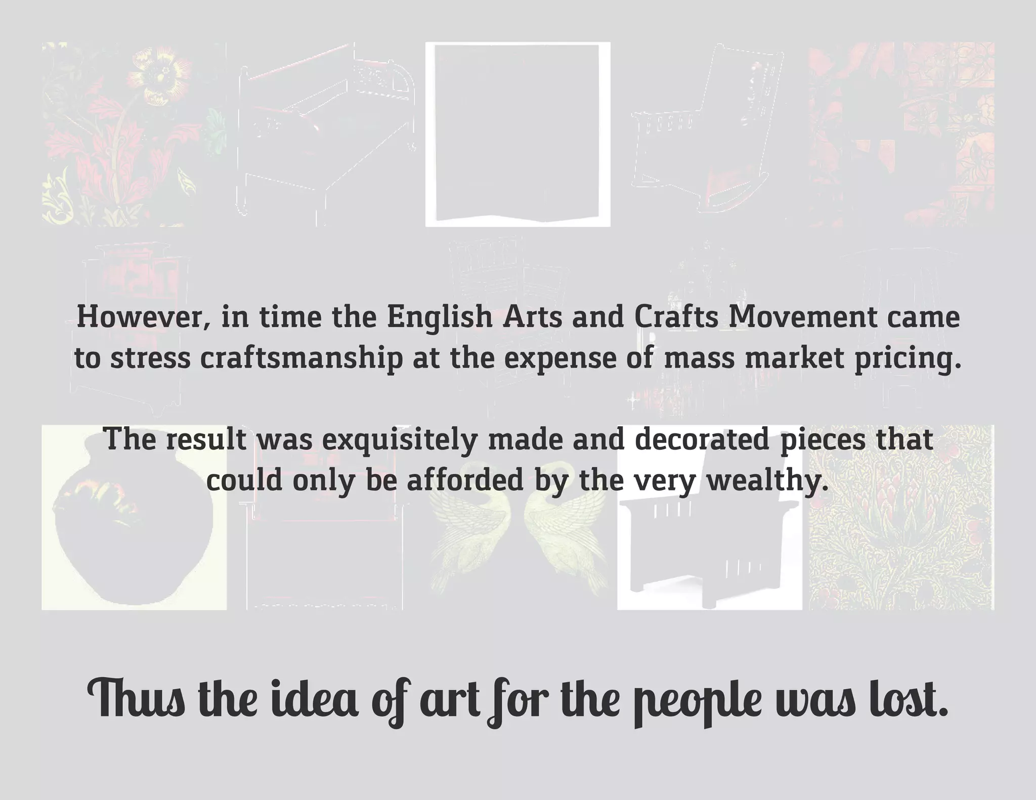 However, in time the English Arts and Crafts Movement came
to stress craftsmanship at the expense of mass market pricing.
The result was exquisitely made and decorated pieces that
could only be afforded by the very wealthy.
Thus the idea of art for the people was lost.
 