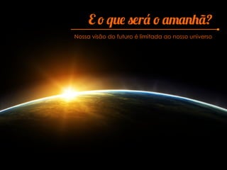 E o que será o amanhã?
Nossa visão do futuro é limitada ao nosso universo
 