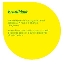 Brasilidade
Nem sempre tivemos orgulhos de ser
brasileiros. A hora e a chance
chegaram.

Vamos levar nossa cultura para o mundo
e trazê-los para ver o que os brasileiros
têm de melhor.
 