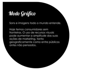 Modo Gráfico
Sons e imagens todo o mundo entende.

Hoje temos consumidores sem
fronteiras. O uso de recursos visuais
pode aumentar a amplitude das suas
ações de marketing, tanto
geograficamente como entre públicos
antes não pensados.
 