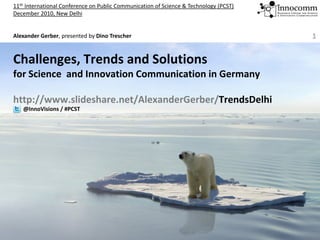 11th International Conference on Public Communication of Science & Technology (PCST)
December 2010, New Delhi


Alexander Gerber, presented by Dino Trescher 
Al    d G b             t d b Di T       h                                             1


Challenges, Trends and Solutions 
for Science  and Innovation Communication in Germany

http://www.slideshare.net/AlexanderGerber/TrendsDelhi
   @InnoVisions / #PCST
 