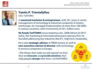 Athens, Greece | Sofia, Bulgaria
We Do Marketing, We Build Communities
2
Yannis P. Triantafyllou
CEO, ToATOMO
A seasoned marketer & entrepreneur, with 20+ years in senior
management of technology & industrial companies in Greece
and Europe, he managed modernization of more than 100 SMEs
in various countries, with investments of 50+ million euro.
He heads ToATOMO (www.toatomo.com, 2008-Athens & 2015-
Sofia), the marketing & international business advisory firm he
founded addressing key industries like ICT, HighTech, Hospitality.
He is also strategic advisor at FBMA Greece as well as
non-executive advisor & director with technology
& services companies in Europe.
«The things that make our job special: we love
that we innovate and provide solutions that
help people change their lives.» (@ΤοΑΤΟΜΟ)
 
