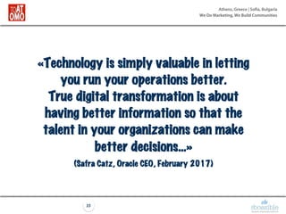 Athens, Greece | Sofia, Bulgaria
We Do Marketing, We Build Communities
35
«Technology is simply valuable in letting
you run your operations better.
True digital transformation is about
having better information so that the
talent in your organizations can make
better decisions…»
(Safra Catz, Oracle CEO, February 2017)
 