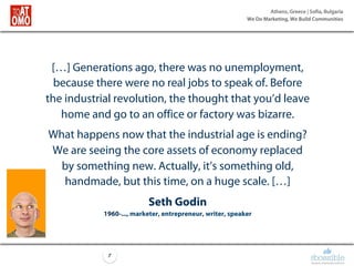 Athens, Greece | Sofia, Bulgaria
We Do Marketing, We Build Communities
7
[…] Generations ago, there was no unemployment,
because there were no real jobs to speak of. Before
the industrial revolution, the thought that you’d leave
home and go to an office or factory was bizarre.
What happens now that the industrial age is ending?
We are seeing the core assets of economy replaced
by something new. Actually, it’s something old,
handmade, but this time, on a huge scale. […]
Seth Godin
1960-..., marketer, entrepreneur, writer, speaker
 