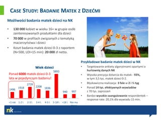 CASE STUDY: BADANIE MATEK Z DZIEĆMI
Możliwości badania matek dzieci na NK

•      130 000 kobiet w wieku 16+ w grupie osób
       zainteresowanych produktami dla dzieci
•      70 000 w profilach związanych z tematyką
       macierzyostwa i dzieci
•      Koszt badania matek dzieci 0-3 z raportem
       (N=500, LOI=15 min): 20 000 zł netto.

                                                                         Przykładowe badanie matek dzieci w NK
                               Wiek dzieci                               •   Targetowanie ankiety algorytmami opartymi o
                                                 5893                        hurtownię danych NK
    Ponad 6000 matek dzieci 0-3                                          •   Wysoka precyzja dotarcia do matek - 93%,
    lata w pojedynczym badaniu!                                              w tym 3,5 tys. matek dzieci 0-2.
                      2739
                                                                         •   Błyskawiczna realizacja: 3 fale w 2 i ½ tyg
             1918              2208                                      •   Ponad 14 tys. efektywnych wywiadów
                                        1836
    1496
                                                         940    997          z 70 tys. zaproszeo
                                                                         •   Bardzo wysokie zaangażowanie respondentek –
                                                                             response rate: 20,1% dla wywiadu 15 min.
    <1 rok   1-2 l.   2-3 l.   3-4 l.   4-5 l.   5-18 l. >18 l. Nie ma
                                                                dzieci
 