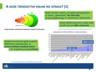 A MOŻE TRENDSETTER ONLINE NIE ISTNIEJE? (1)
                                                                         Robin Dunbar uważa, że ludzka percepcja jest
                                                                         w stanie „zakodowad” do 150 osób,
                                                                         przyporządkowując im tożsamości i personalia.
                                                                                         Każda kolejna poznana osoba staje
                                                                                         się dla nas już tylko numerem.
                                                                                       za: http://www.slideshare.net/darmano/the-microsociology-of-networks

                                                                                Lista gildii w Ultima Online a liczba członków




Badania liczebności gildii w grach                                                                                                        80% < 150
MMOnline potwierdziły, że
prawa Dunbara działają online
                                                                                                           Me = 61
    I że respektują zasadę Pareto




      Za: http://www.lifewithalacrity.com/2005/08/dunbar_world_of.html
 