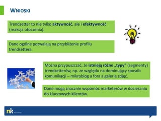WNIOSKI

Trendsetter to nie tylko aktywnośd, ale i efektywnośd
(reakcja otoczenia).


Dane ogólne pozwalają na przybliżenie profilu
trendsettera.


                   Można przypuszczad, że istnieją różne „typy” (segmenty)
                   trendsetterów, np. ze względu na dominujący sposób
                   komunikacji – mikroblog a fora a galerie zdjęd.

                   Dane mogą znacznie wspomóc marketerów w docieraniu
                   do kluczowych klientów.
 