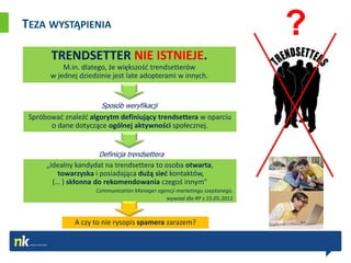 TEZA WYSTĄPIENIA
                                                                            ?
       TRENDSETTER NIE ISTNIEJE.
           M.in. dlatego, że większośd trendsetterów
       w jednej dziedzinie jest late adopterami w innych.


                       Sposób weryfikacji
 Spróbowad znaleźd algorytm definiujący trendsettera w oparciu
       o dane dotyczące ogólnej aktywności społecznej.


                      Definicja trendsettera
      „Idealny kandydat na trendsettera to osoba otwarta,
          towarzyska i posiadająca dużą sied kontaktów,
        (… ) skłonna do rekomendowania czegoś innym”
                     Communication Manager agencji marketingu szeptanego,
                                              wywiad dla RP z 15.05.2011



              A czy to nie rysopis spamera zarazem?
 