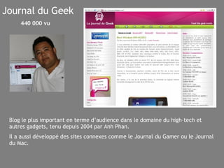 Journal du Geek Blog le plus important en terme d’audience dans le domaine du high-tech et autres gadgets, tenu depuis 2004 par Anh Phan. Il a aussi développé des sites connexes comme le Journal du Gamer ou le Journal du Mac.   440 000 vu 