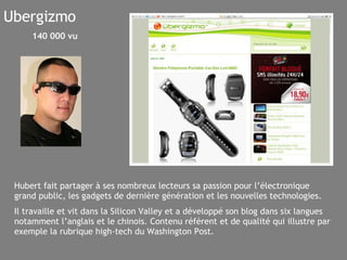 Ubergizmo Hubert fait partager à ses nombreux lecteurs sa passion pour l’électronique grand public, les gadgets de dernière génération et les nouvelles technologies. Il travaille et vit dans la Silicon Valley et a développé son blog dans six langues notamment l’anglais et le chinois. Contenu référent et de qualité qui illustre par exemple la rubrique high-tech du Washington Post. 140 000 vu 