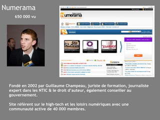 Numerama Fondé en 2002 par Guillaume Champeau, juriste de formation, journaliste expert dans les NTIC & le droit d’auteur, également conseiller au gouvernement.  Site référent sur le high-tech et les loisirs numériques avec une communauté active de 40 000 membres. 650 000 vu 