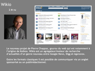 Wikio Le nouveau projet de Pierre Chappaz, gourou du web qui est notamment à l’origine de Kelkoo. Wikio est un agrégateur/moteur de recherche d’actualités d’un genre nouveau entre Google News, Digg et Agoravox. Outre les formats classiques il est possible de communiquer via un onglet sponsorisé ou un publirédactionnel. 2 M vu 