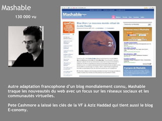 Mashable Autre adaptation francophone d’un blog mondialement connu, Mashable traque les nouveautés du web avec un focus sur les réseaux sociaux et les communautés virtuelles.  Pete Cashmore a laissé les clés de la VF à Aziz Haddad qui tient aussi le blog E-conomy. 130 000 vu 