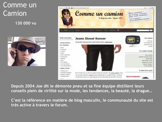 Comme un Camion Depuis 2004 Joe dit le démonte pneu et sa fine équipe distillent leurs conseils plein de virilité sur la mode, les tendances, la beauté, la drague… C’est la référence en matière de blog masculin, le communauté du site est très active à travers le forum. 130 000 vu 