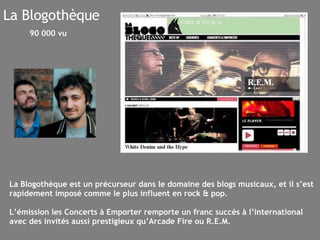 La Blogothèque La Blogothèque est un précurseur dans le domaine des blogs musicaux, et il s’est rapidement imposé comme le plus influent en rock & pop. L’émission les Concerts à Emporter remporte un franc succès à l’international avec des invités aussi prestigieux qu’Arcade Fire ou R.E.M. 90 000 vu 