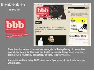 Bienbienbien Bienbienbien se veut le pendant français de Boing-Boing. Il rassemble une allstar team de bloggers qui traite de sujets divers avec leur ton bien à eux : musique, geekeries, people, vidéos virales… A été élu meilleur blog 2008 dans la catégorie « culture & plaisir » par 20 minutes. 40 000 vu 