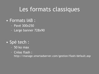 Les formats classiques Formats IAB : Pavé 300x250 Large banner 728x90 Spé tech : 50 ko max Créas flash :   http://manage.smartadserver.com/gestion/flash/default.asp  