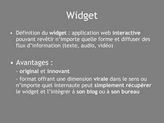 Widget Définition du  widget  : application web  interactive  pouvant revêtir n’importe quelle forme et diffuser des flux d’information (texte, audio, vidéo) Avantages : -  original  et  innovant - format offrant une dimension  virale  dans le sens ou n’importe quel internaute peut  simplement récupérer  le widget et l’intégrer à  son blog  ou   à  son bureau 