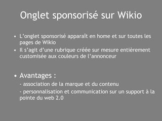 Onglet sponsorisé sur Wikio L’onglet sponsorisé apparaît en home et sur toutes les pages de Wikio Il s’agit d’une rubrique créée sur mesure entièrement customisée aux couleurs de l’annonceur Avantages : - association de la marque et du contenu - personnalisation et communication sur un support à la pointe du web 2.0 