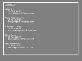 CONTACT : Mehdi Sol 01 72 81 06 21  [email_address] Andry Rasolonjatovo 01 76 62 20 51 [email_address] Stéphane Gateau 01 72 81 06 28 [email_address] Dilène Santos 01 76 62 20 49 [email_address] Saad Benchemsi 01 76 62 20 50 [email_address] 