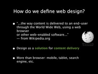 How do we deﬁne web design?

• “...the way content is delivered to an end-user
  through the World Wide Web, using a web
  browser
  or other web-enabled software...”
  — from Wikipedia.org


• Design as a solution for content delivery
• More than browser: mobile, tablet, search
  engine, etc.
 