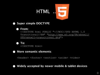 HTML .......

•   Super simple DOCTYPE

    •   From:
        <!DOCTYPE html PUBLIC "-//W3C//DTD XHTML 1.0
        Transitional//EN" "http://www.w3.org/TR/xhtml1/
        DTD/xhtml1-transitional.dtd">

    •   To:
        <!DOCTYPE html>

•   More semantic elements

    <header> <footer> <section> <aside> <video>


•   Widely accepted by newer mobile & tablet devices

                                                          +
 