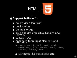HTML .......

• Support built-in for:
 • native video (no ﬂash)
 • geolocation
 • offline storage
 • drag and drop ﬁles (like Gmail’s new
    feature)
 • canvas (SVG)
 • enhanced form input elements and
    attributes:
    • text, search, url, tel,week, time,
      datetime, date, month,
                              email,
      number, range, etc.

    • attributes like autofocus and        +
 