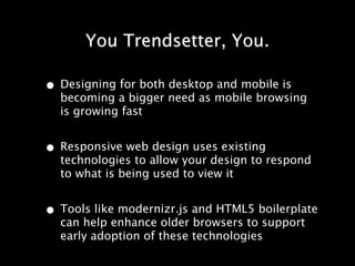 You Trendsetter, You.

• Designing for both desktop and mobile is
  becoming a bigger need as mobile browsing
  is growing fast


• Responsive web design uses existing
  technologies to allow your design to respond
  to what is being used to view it


• Tools like modernizr.js and HTML5 boilerplate
  can help enhance older browsers to support
  early adoption of these technologies
 